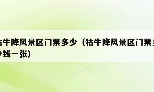 牯牛降风景区门票多少（牯牛降风景区门票多少钱一张）