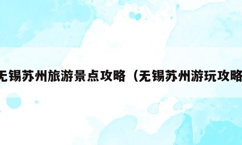 无锡苏州旅游景点攻略（无锡苏州游玩攻略）