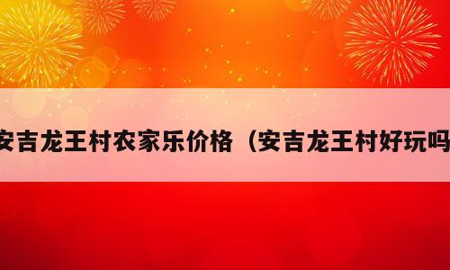 安吉龙王村农家乐价格（安吉龙王村好玩吗）
