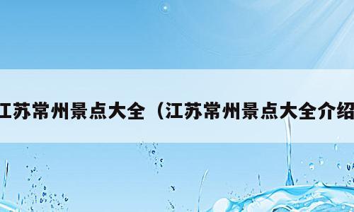 江苏常州景点大全（江苏常州景点大全介绍）