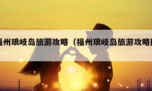 福州琅岐岛旅游攻略（福州琅岐岛旅游攻略图）