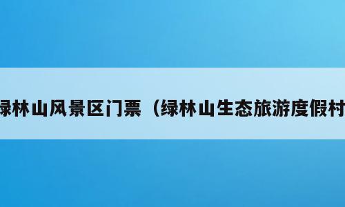 绿林山风景区门票（绿林山生态旅游度假村）