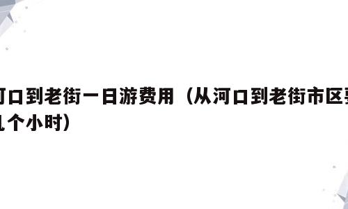 河口到老街一日游费用（从河口到老街市区要几个小时）
