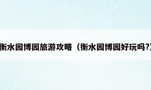 衡水园博园旅游攻略（衡水园博园好玩吗?）