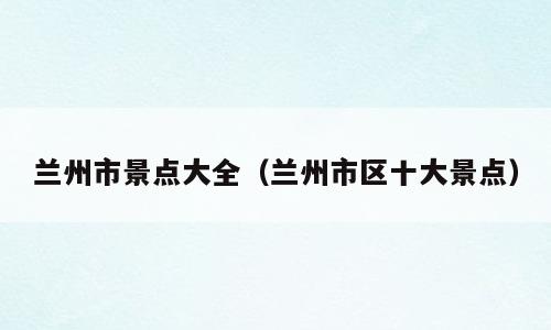 兰州市景点大全（兰州市区十大景点）