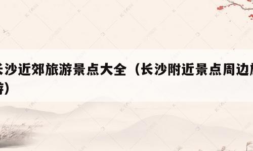 长沙近郊旅游景点大全（长沙附近景点周边旅游）
