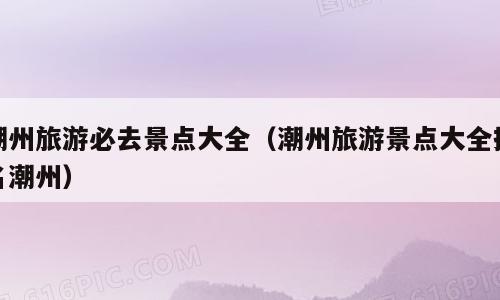 潮州旅游必去景点大全（潮州旅游景点大全排名潮州）