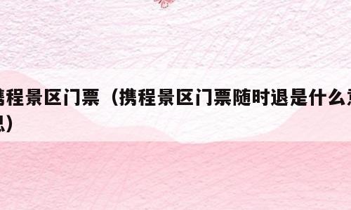 携程景区门票（携程景区门票随时退是什么意思）