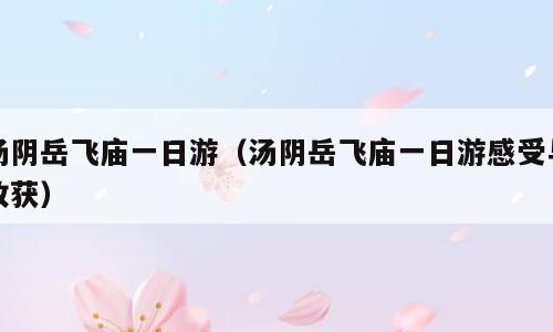 汤阴岳飞庙一日游（汤阴岳飞庙一日游感受与收获）