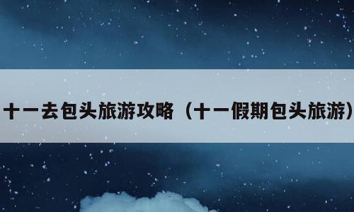 十一去包头旅游攻略（十一假期包头旅游）