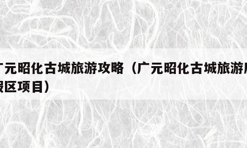广元昭化古城旅游攻略（广元昭化古城旅游度假区项目）
