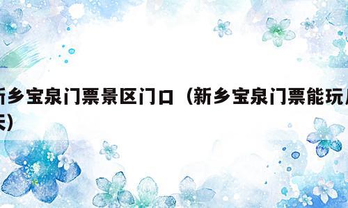 新乡宝泉门票景区门口（新乡宝泉门票能玩几天）
