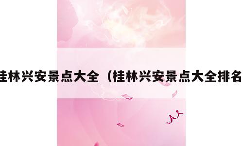 桂林兴安景点大全（桂林兴安景点大全排名）