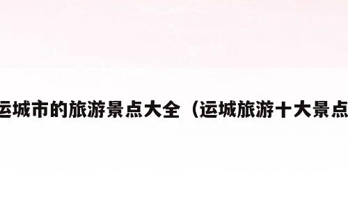 运城市的旅游景点大全（运城旅游十大景点）