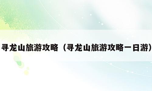 寻龙山旅游攻略（寻龙山旅游攻略一日游）