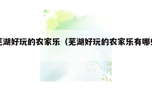 芜湖好玩的农家乐（芜湖好玩的农家乐有哪些）