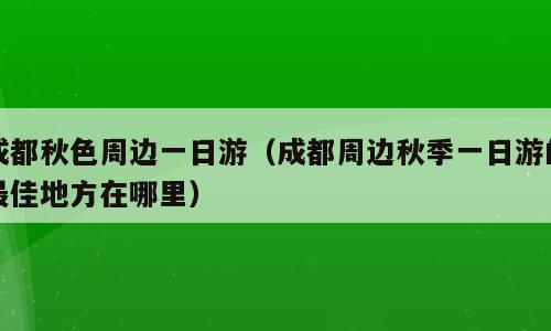 成都秋色周边一日游（成都周边秋季一日游的最佳地方在哪里）