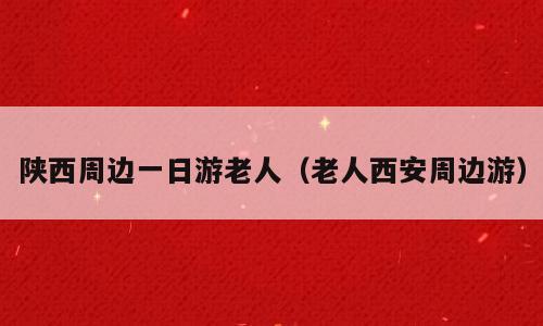 陕西周边一日游老人（老人西安周边游）