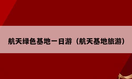 航天绿色基地一日游（航天基地旅游）