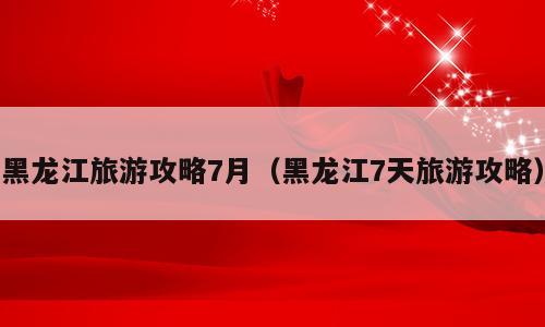 黑龙江旅游攻略7月（黑龙江7天旅游攻略）