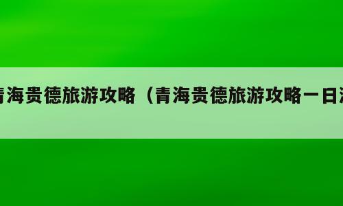 青海贵德旅游攻略（青海贵德旅游攻略一日游）