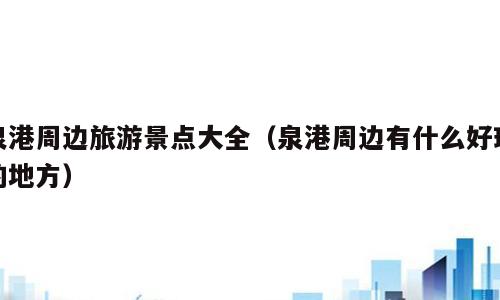 泉港周边旅游景点大全（泉港周边有什么好玩的地方）