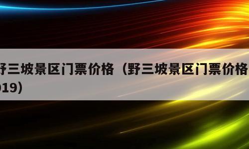 野三坡景区门票价格（野三坡景区门票价格2019）