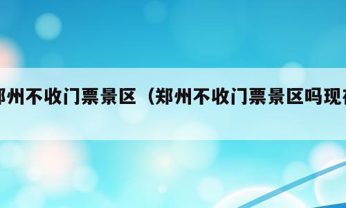 郑州不收门票景区（郑州不收门票景区吗现在）
