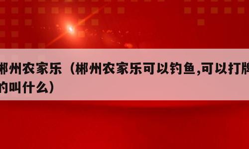 郴州农家乐（郴州农家乐可以钓鱼,可以打牌的叫什么）