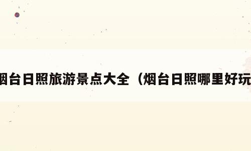 烟台日照旅游景点大全（烟台日照哪里好玩）