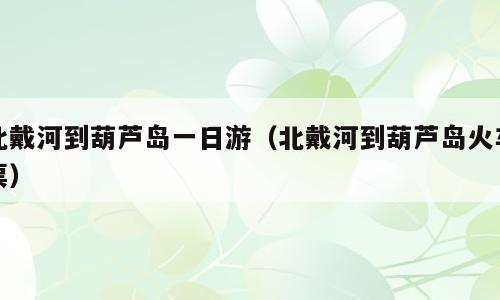 北戴河到葫芦岛一日游（北戴河到葫芦岛火车票）