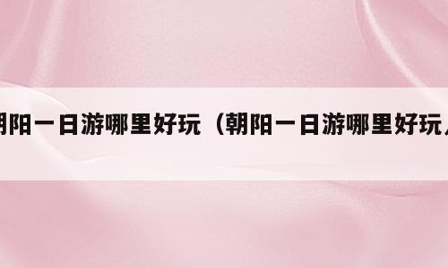 朝阳一日游哪里好玩（朝阳一日游哪里好玩儿）