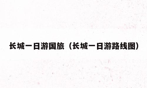 长城一日游国旅（长城一日游路线图）