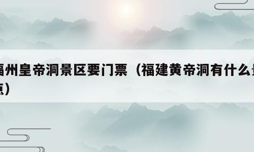 福州皇帝洞景区要门票（福建黄帝洞有什么景点）