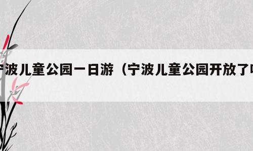 宁波儿童公园一日游（宁波儿童公园开放了吗）