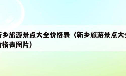 新乡旅游景点大全价格表（新乡旅游景点大全价格表图片）