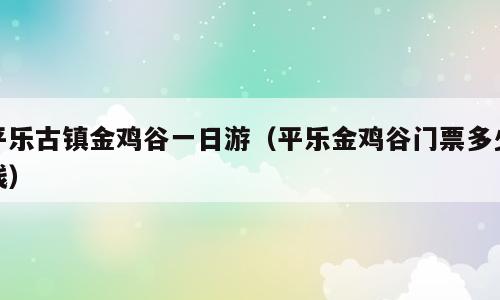 平乐古镇金鸡谷一日游（平乐金鸡谷门票多少钱）