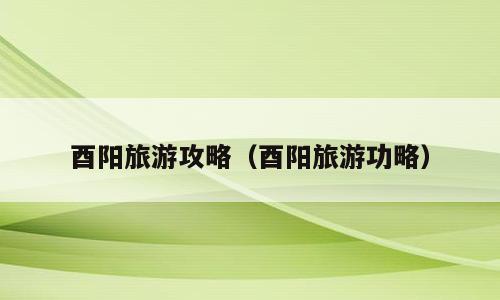 酉阳旅游攻略（酉阳旅游功略）