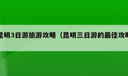 昆明3日游旅游攻略（昆明三日游的最佳攻略）