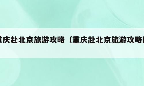 重庆赴北京旅游攻略（重庆赴北京旅游攻略图）