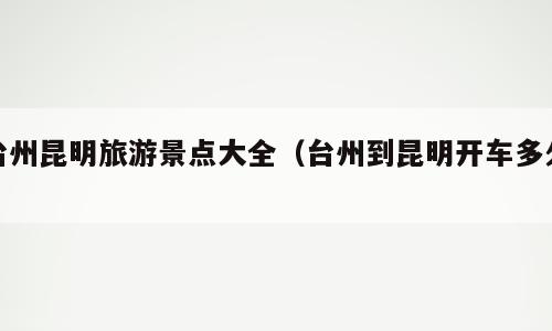 台州昆明旅游景点大全（台州到昆明开车多久）