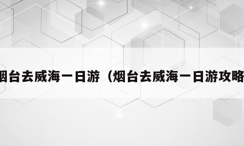 烟台去威海一日游（烟台去威海一日游攻略）