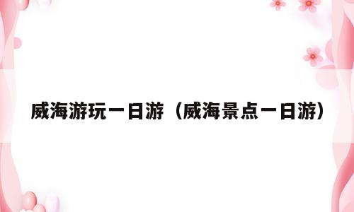 威海游玩一日游（威海景点一日游）