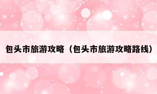 包头市旅游攻略（包头市旅游攻略路线）