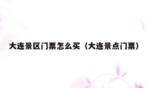 大连景区门票怎么买（大连景点门票）
