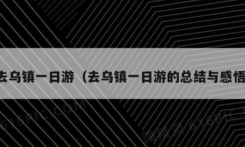 去乌镇一日游（去乌镇一日游的总结与感悟）