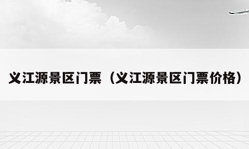 义江源景区门票（义江源景区门票价格）