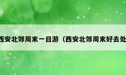 西安北郊周末一日游（西安北郊周末好去处）