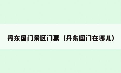 丹东国门景区门票（丹东国门在哪儿）