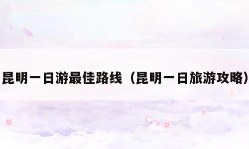 昆明一日游最佳路线（昆明一日旅游攻略）